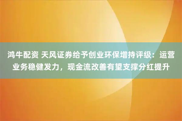 鸿牛配资 天风证券给予创业环保增持评级：运营业务稳健发力，现金流改善有望支撑分红提升