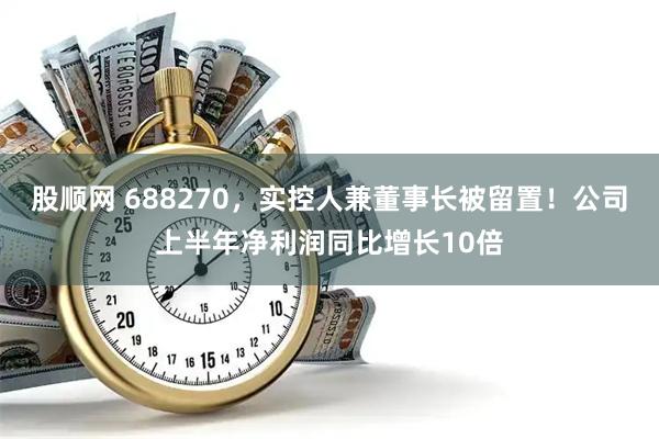 股顺网 688270，实控人兼董事长被留置！公司上半年净利润同比增长10倍
