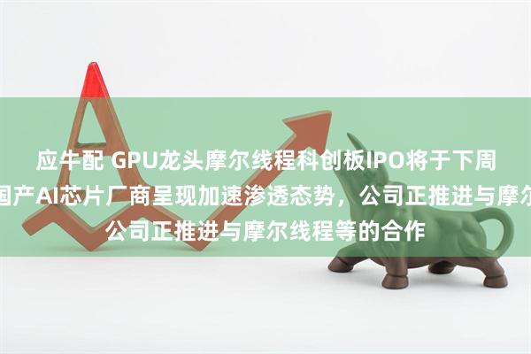 应牛配 GPU龙头摩尔线程科创板IPO将于下周上会，机构称国产AI芯片厂商呈现加速渗透态势，公司正推进与摩尔线程等的合作