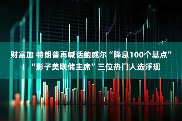 财富加 特朗普再喊话鲍威尔“降息100个基点”！“影子美联储主席”三位热门人选浮现
