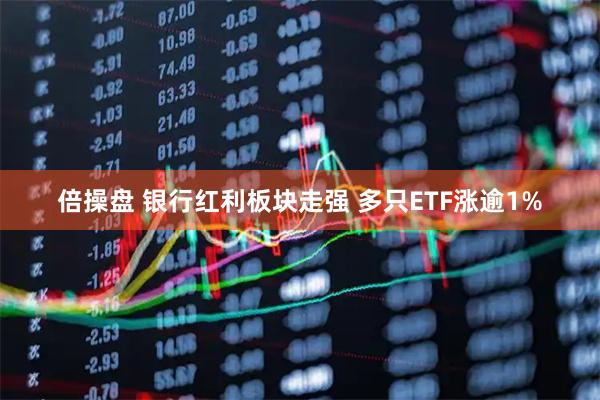倍操盘 银行红利板块走强 多只ETF涨逾1%