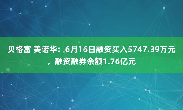 贝格富 美诺华：6月16日融资买入5747.39万元，融资融券余额1.76亿元