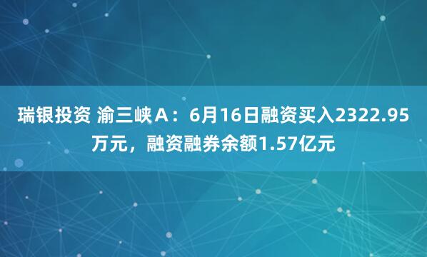 瑞银投资 渝三峡Ａ：6月16日融资买入2322.95万元，融资融券余额1.57亿元