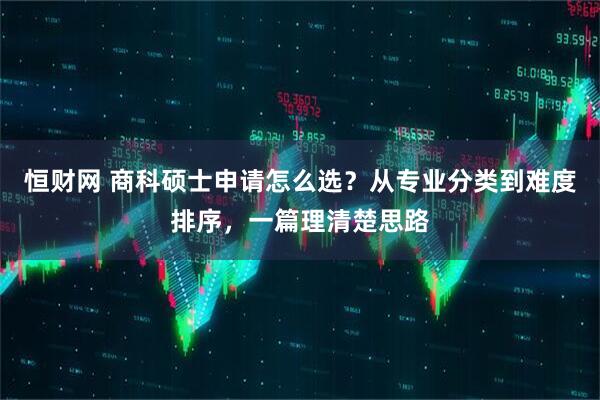 恒财网 商科硕士申请怎么选？从专业分类到难度排序，一篇理清楚思路