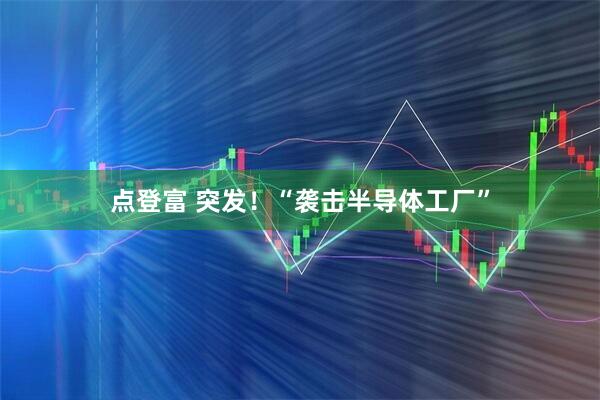 点登富 突发！“袭击半导体工厂”