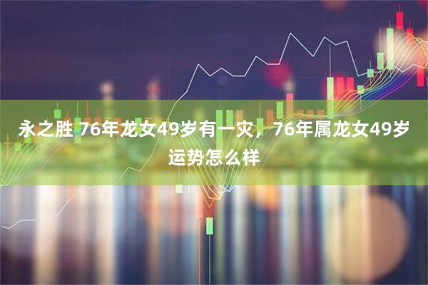 永之胜 76年龙女49岁有一灾，76年属龙女49岁运势怎么样