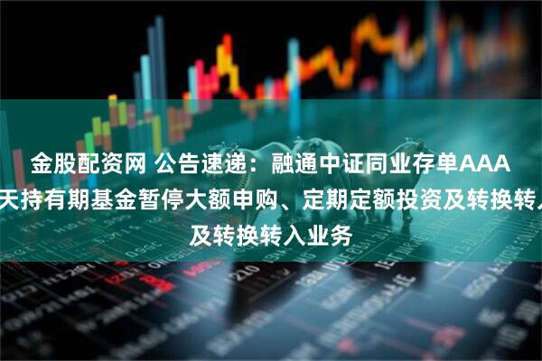 金股配资网 公告速递：融通中证同业存单AAA指数7天持有期基金暂停大额申购、定期定额投资及转换转入业务