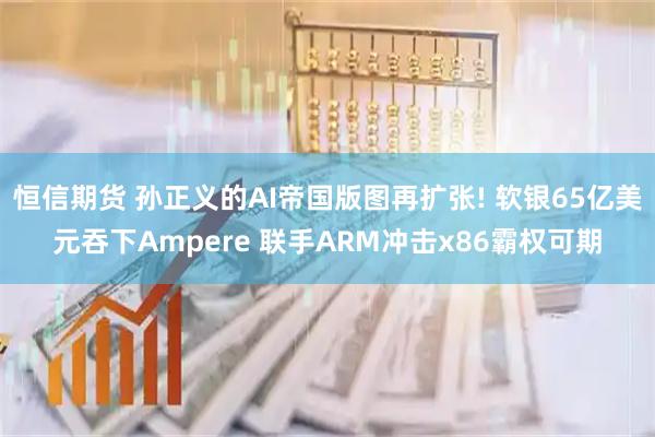 恒信期货 孙正义的AI帝国版图再扩张! 软银65亿美元吞下Ampere 联手ARM冲击x86霸权可期