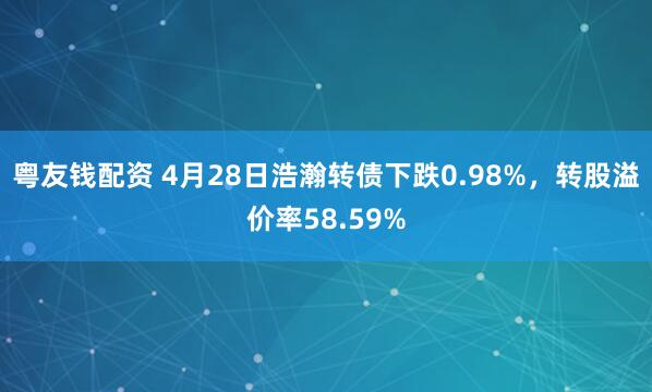 粤友钱配资 4月28日浩瀚转债下跌0.98%，转股溢价率58.59%