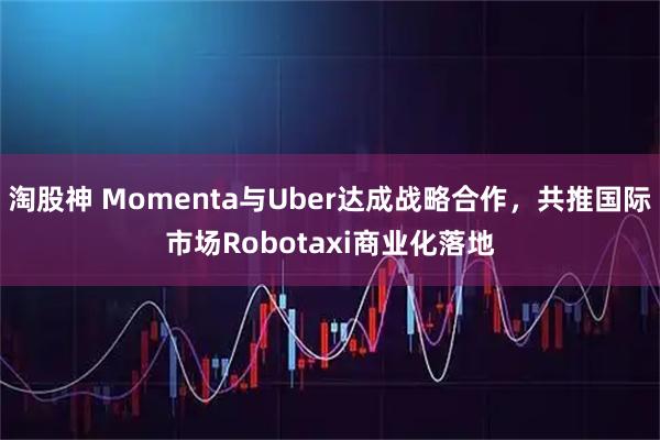 淘股神 Momenta与Uber达成战略合作，共推国际市场Robotaxi商业化落地