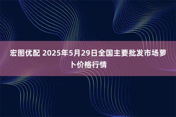 宏图优配 2025年5月29日全国主要批发市场萝卜价格行情