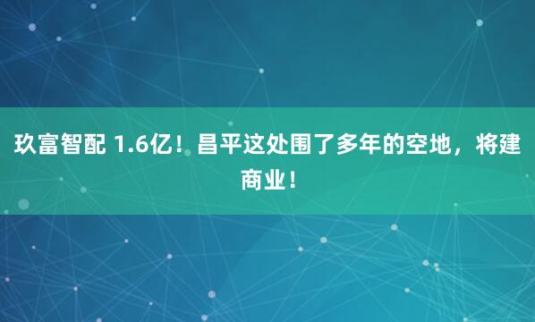 玖富智配 1.6亿！昌平这处围了多年的空地，将建商业！
