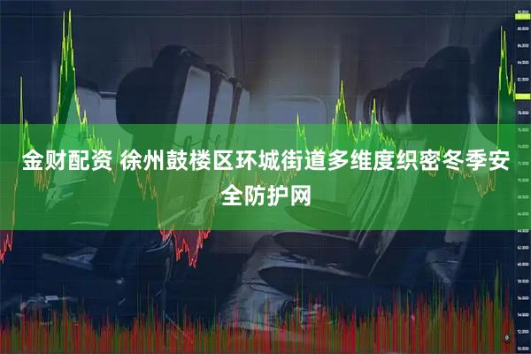 金财配资 徐州鼓楼区环城街道多维度织密冬季安全防护网