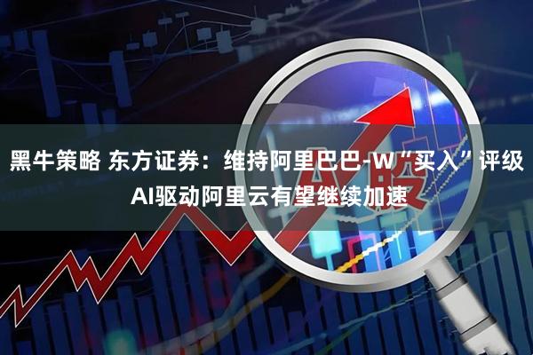 黑牛策略 东方证券：维持阿里巴巴-W“买入”评级 AI驱动阿里云有望继续加速