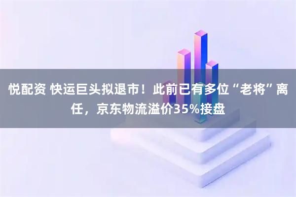 悦配资 快运巨头拟退市！此前已有多位“老将”离任，京东物流溢价35%接盘