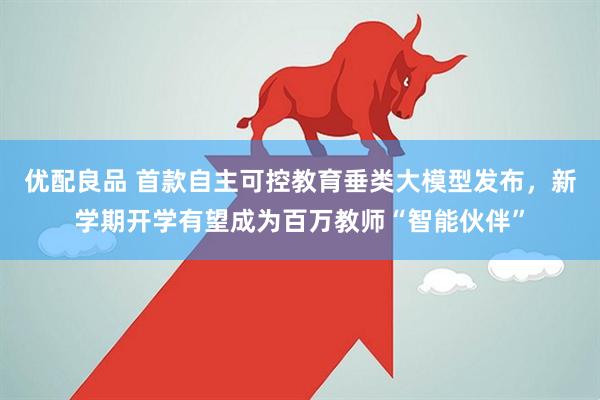 优配良品 首款自主可控教育垂类大模型发布，新学期开学有望成为百万教师“智能伙伴”