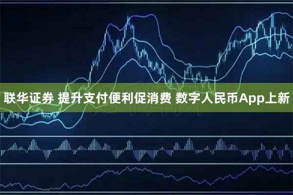 联华证券 提升支付便利促消费 数字人民币App上新