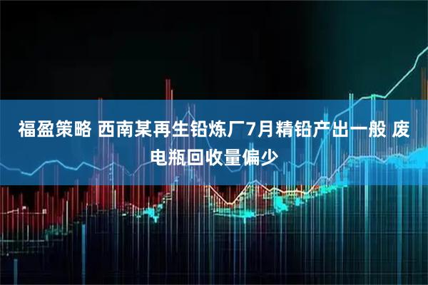 福盈策略 西南某再生铅炼厂7月精铅产出一般 废电瓶回收量偏少